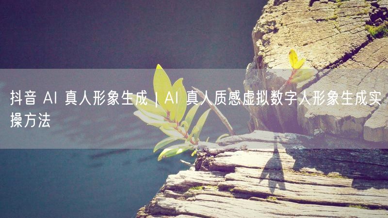 抖音AI真人形象生成实操：打造AI真人质感虚拟数字人