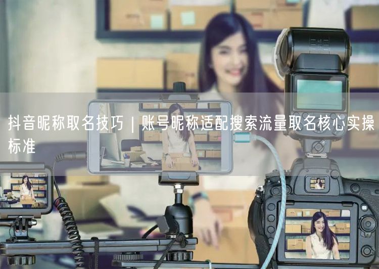 抖音昵称取名技巧：适配搜索流量的核心实操标准