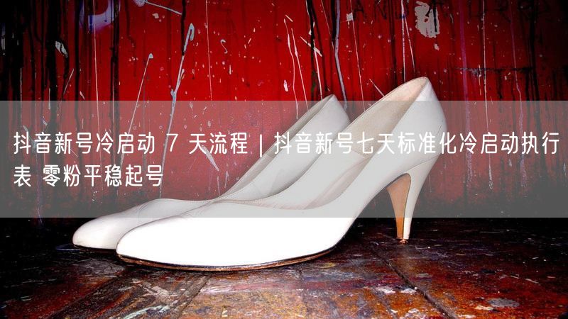 抖音新号冷启动7天流程：标准化执行表助零粉平稳起号