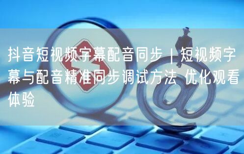 抖音短视频字幕配音同步技巧：调试方法优化观看体验