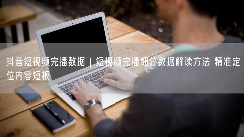 抖音短视频完播数据解读，精准定位短板促优化