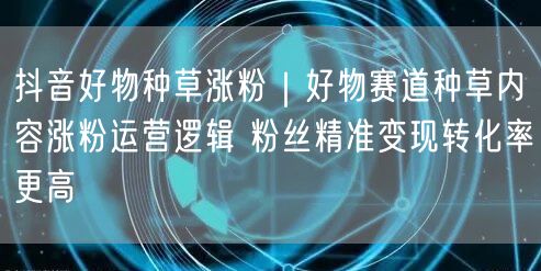 抖音好物种草：涨粉运营逻辑+精准变现，转化率飙升