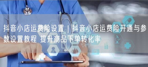 抖音小店运费险开通及参数设置教程，提升转化率