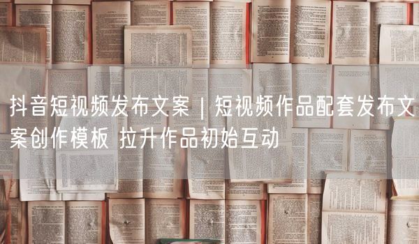 抖音短视频发布文案模板，轻松提升作品初始互动率