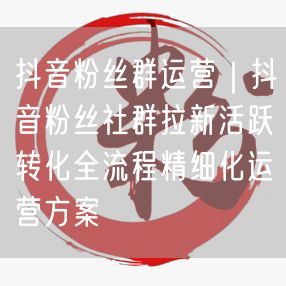 抖音粉丝群运营全攻略：拉新、活跃、转化与精细化方案