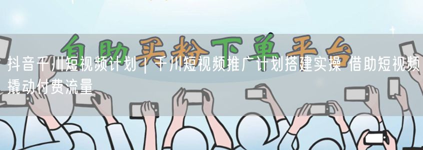 抖音千川短视频推广计划搭建实操，撬动付费流量