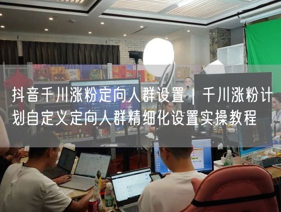 千川涨粉必看：人群定向设置实操，抖音投流精细化运营