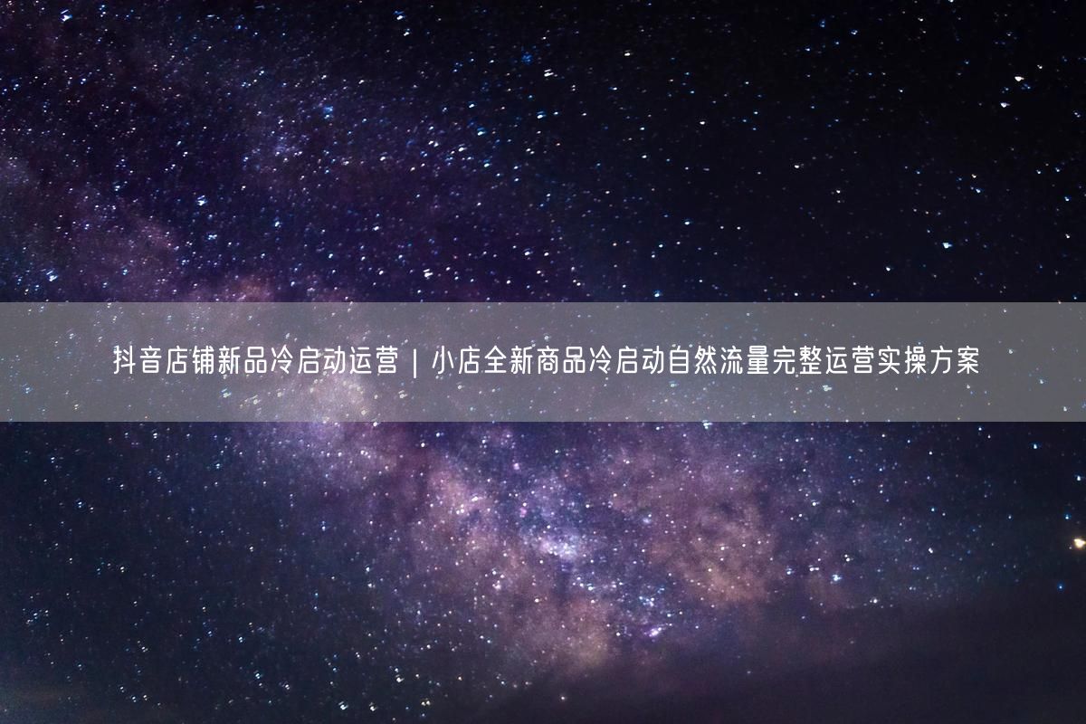 抖音店铺新品冷启动：引爆自然流量的运营方案