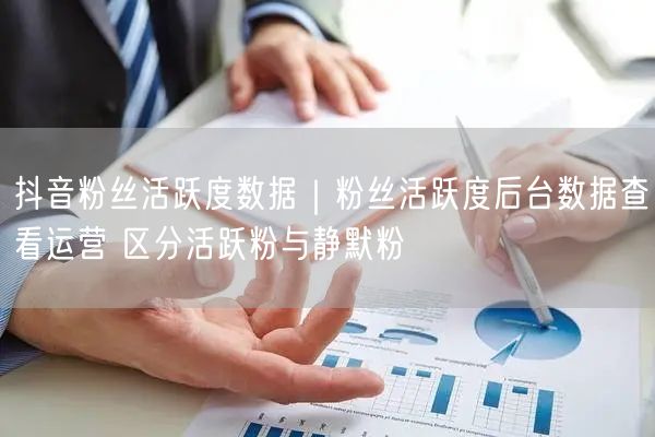 抖音粉丝活跃度数据｜粉丝活跃度后台数据查看运营 区分活跃粉与静默粉