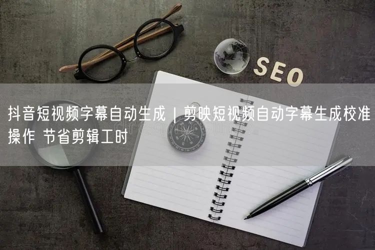 抖音短视频字幕自动生成｜剪映短视频自动字幕生成校准操作 节省剪辑工时