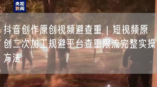 抖音创作原创视频避查重｜短视频原创二次加工规避平台查重限流完整实操方法