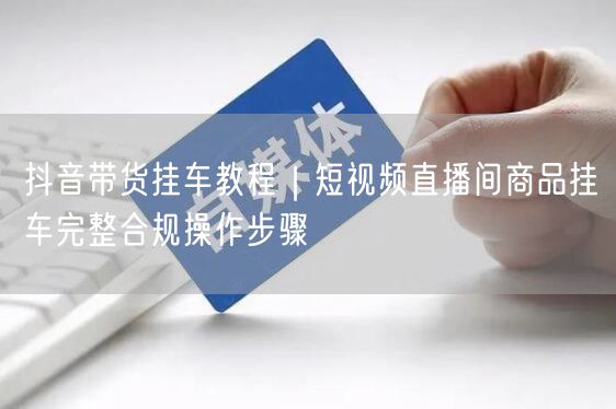 抖音带货挂车教程｜短视频直播间商品挂车完整合规操作步骤