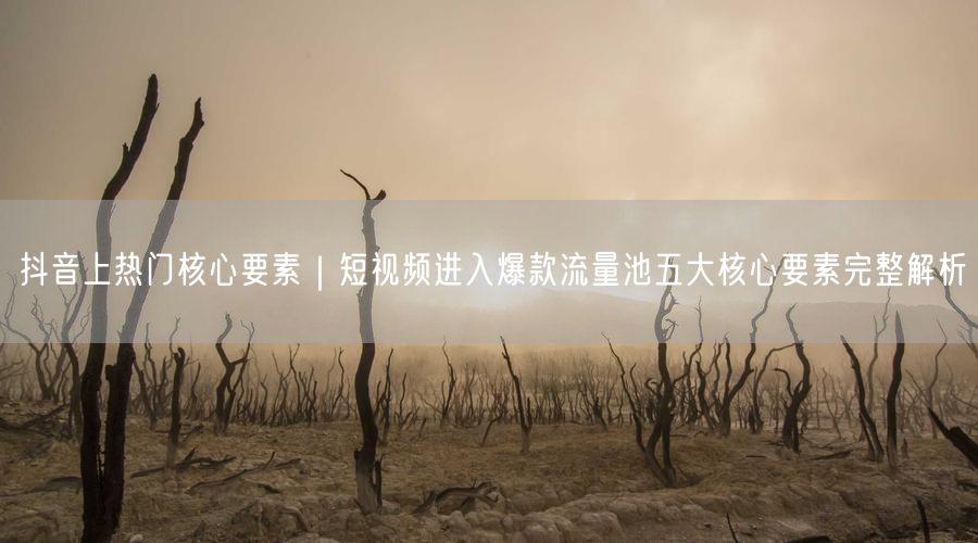 抖音上热门核心要素｜短视频进入爆款流量池五大核心要素完整解析