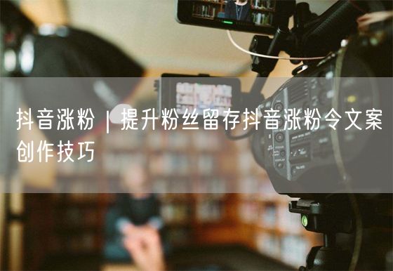 抖音涨粉秘籍：文案创作技巧+提升粉丝留存率