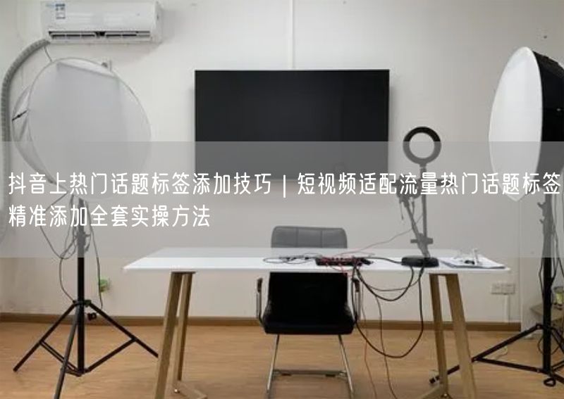 抖音上热门话题标签添加技巧｜短视频适配流量热门话题标签精准添加全套实操方法