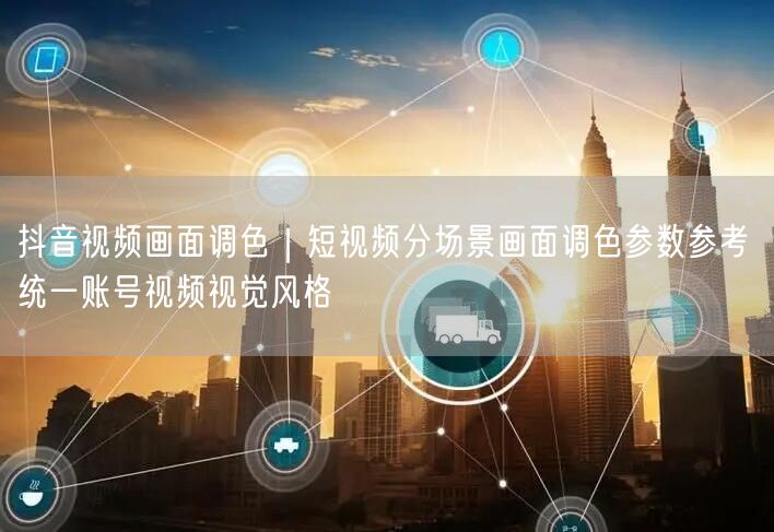 抖音视频画面调色｜短视频分场景画面调色参数参考 统一账号视频视觉风格