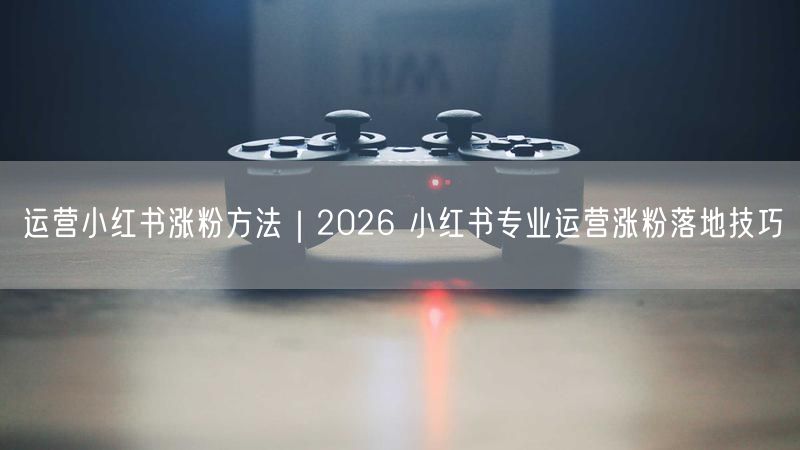 2026小红书运营涨粉全攻略：定位创作互动三管齐下
