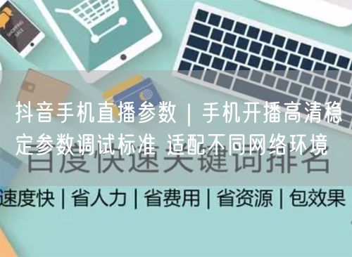 抖音手机直播参数｜手机开播高清稳定参数调试标准 适配不同网络环境