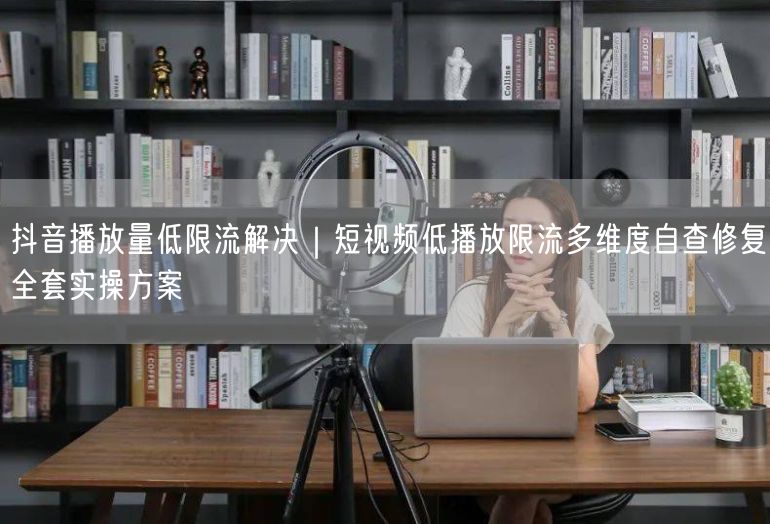 抖音播放量低限流解决｜短视频低播放限流多维度自查修复全套实操方案
