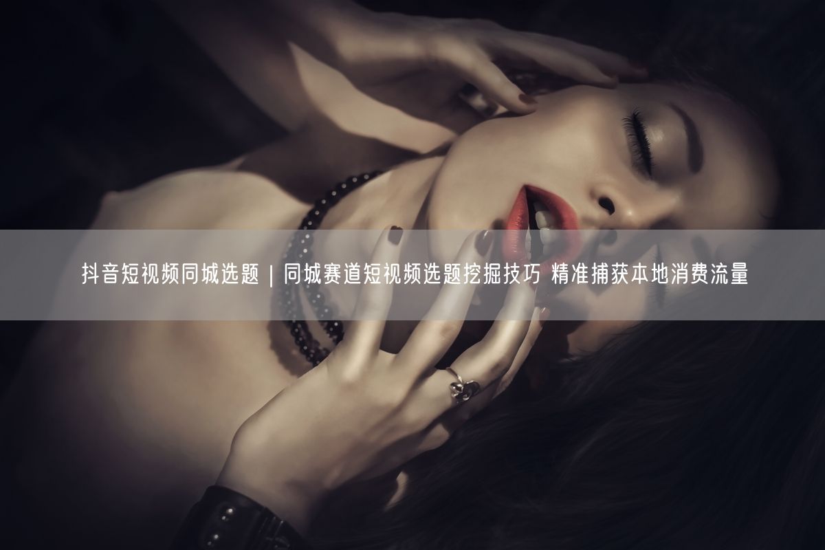 抖音短视频同城选题｜同城赛道短视频选题挖掘技巧 精准捕获本地消费流量