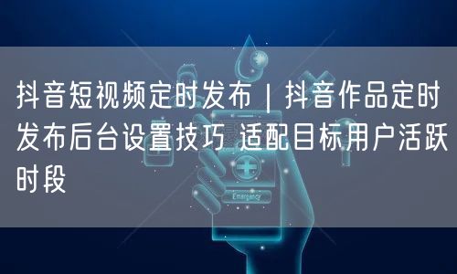 抖音短视频定时发布｜抖音作品定时发布后台设置技巧 适配目标用户活跃时段