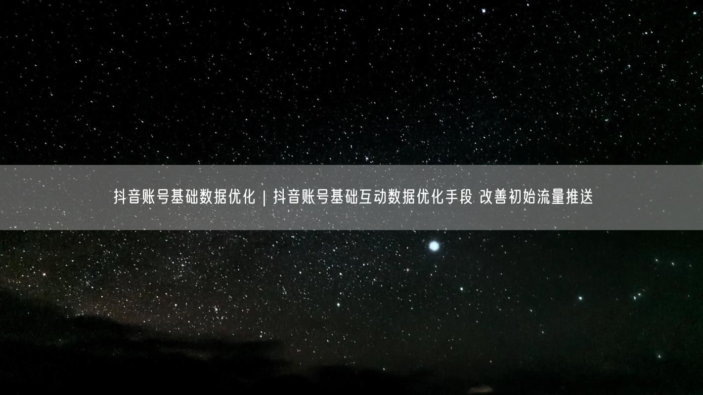 抖音账号基础数据优化｜抖音账号基础互动数据优化手段 改善初始流量推送