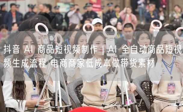抖音 AI 商品短视频制作｜AI 全自动商品短视频生成流程 电商商家低成本做带货