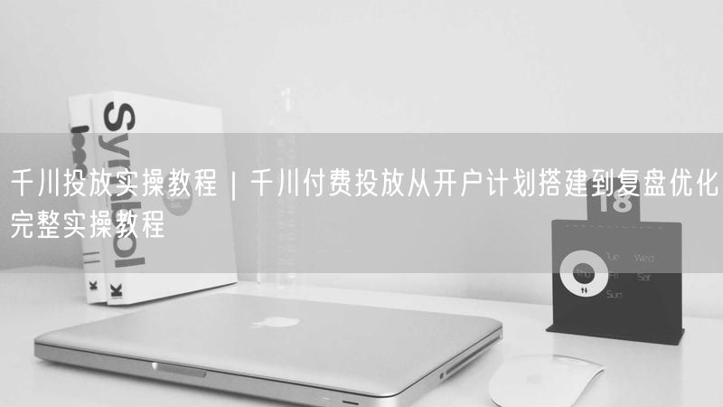 千川投放实操教程｜千川付费投放从开户计划搭建到复盘优化完整实操教程