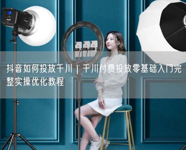 抖音如何投放千川｜千川付费投放零基础入门完整实操优化教程
