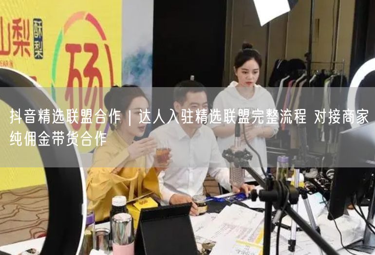 抖音精选联盟合作｜达人入驻精选联盟完整流程 对接商家纯佣金带货合作