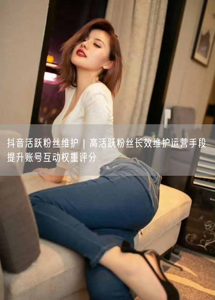 抖音活跃粉丝维护｜高活跃粉丝长效维护运营手段 提升账号互动权重评分