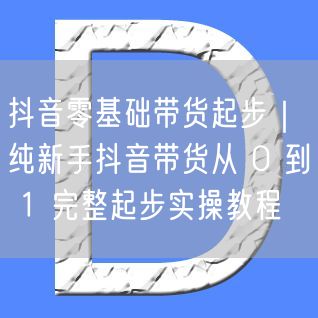抖音零基础带货起步｜纯新手抖音带货从 0 到 1 完整起步实操教程