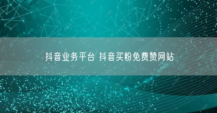 抖音业务平台 抖音买粉免费赞网站