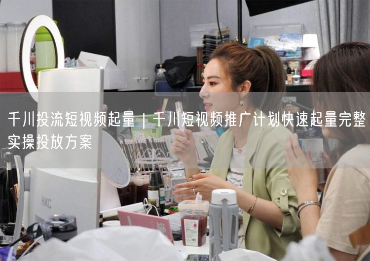 千川投流短视频起量｜千川短视频推广计划快速起量完整实操投放方案