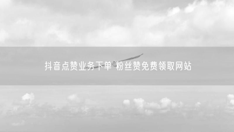 抖音点赞业务下单 粉丝赞免费领取网站