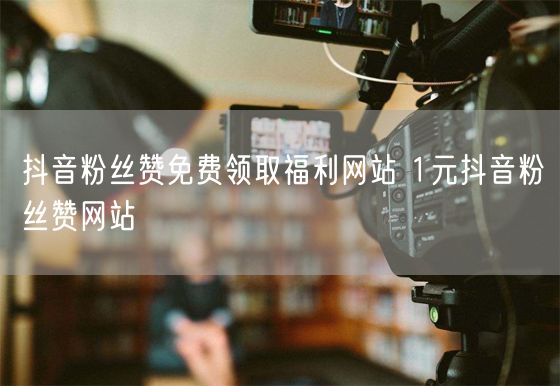 抖音粉丝赞免费领取福利网站 1元抖音粉丝赞网站