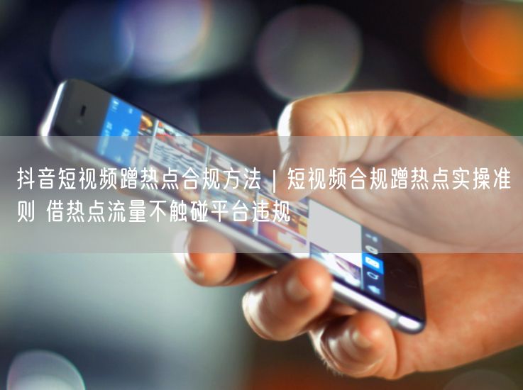 抖音短视频蹭热点合规方法｜短视频合规蹭热点实操准则 借热点流量不触碰平台违规