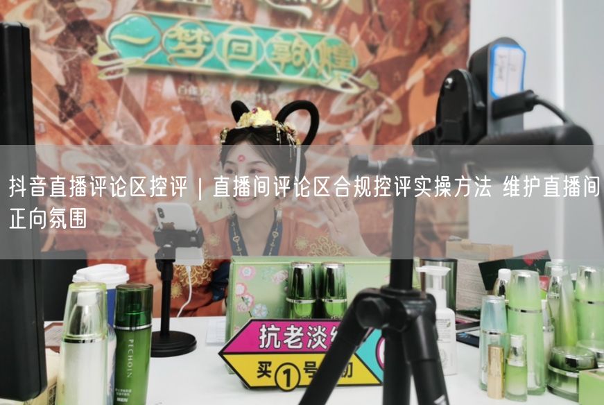 抖音直播评论区控评｜直播间评论区合规控评实操方法 维护直播间正向氛围