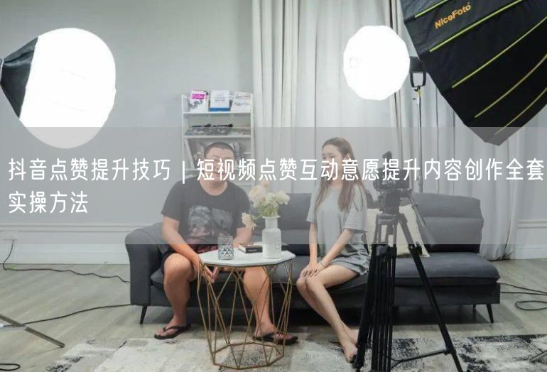 抖音点赞提升技巧｜短视频点赞互动意愿提升内容创作全套实操方法