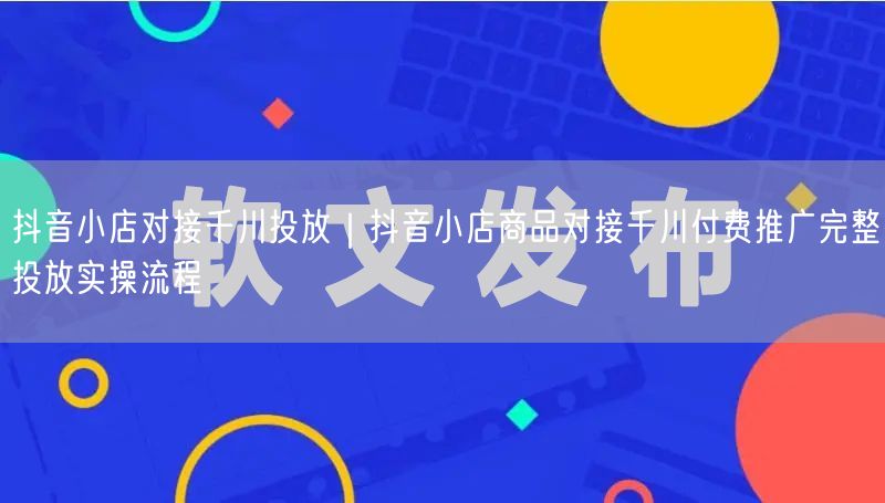 抖音小店对接千川投放｜抖音小店商品对接千川付费推广完整投放实操流程