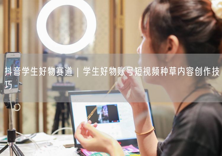 抖音学生好物赛道｜学生好物账号短视频种草内容创作技巧