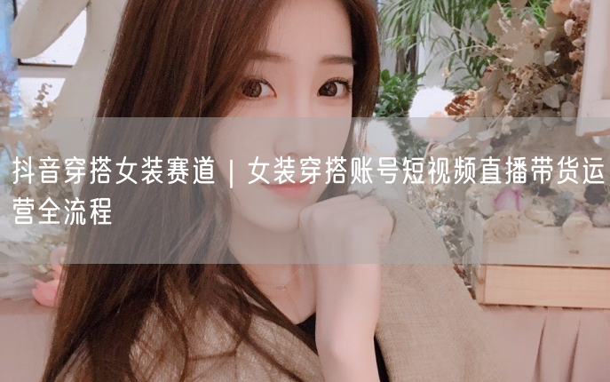 抖音穿搭女装赛道｜女装穿搭账号短视频直播带货运营全流程