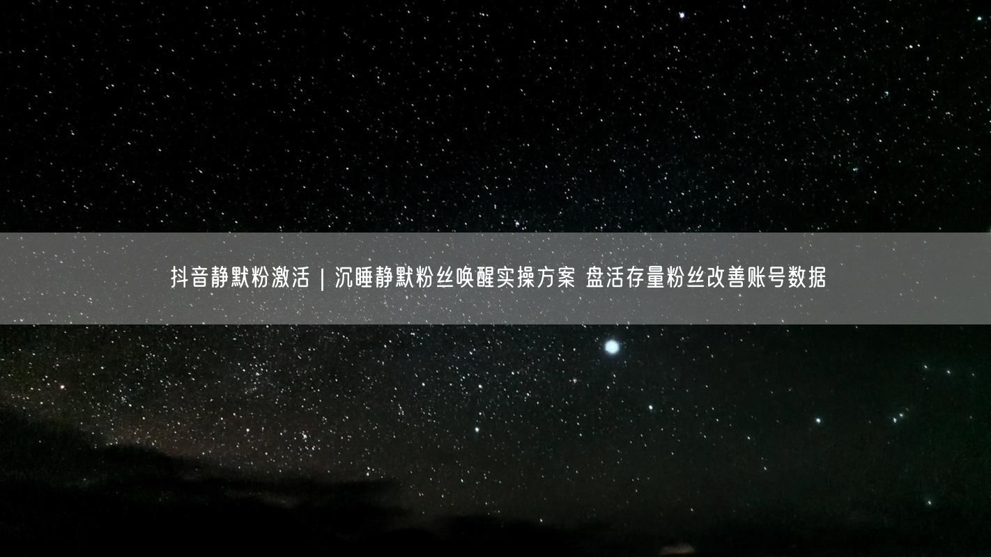 抖音静默粉激活｜沉睡静默粉丝唤醒实操方案 盘活存量粉丝改善账号数据
