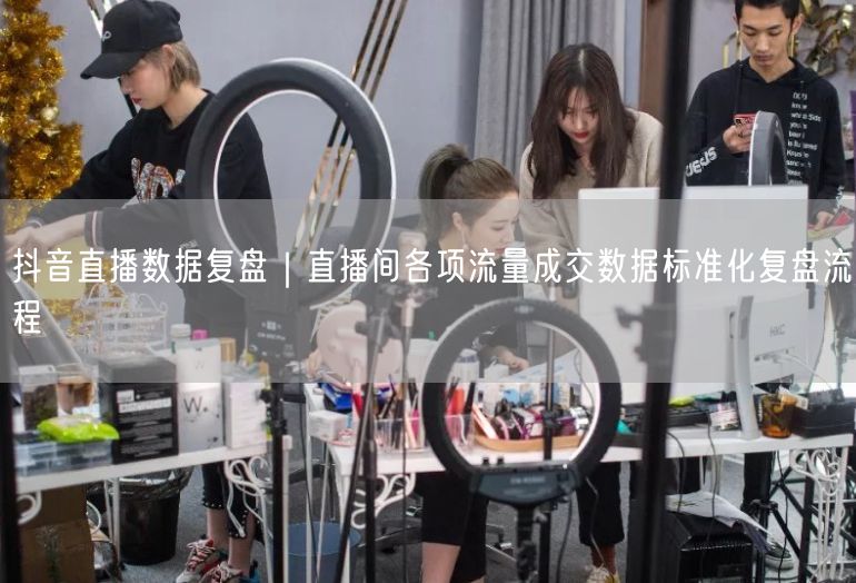 抖音直播数据复盘｜直播间各项流量成交数据标准化复盘流程