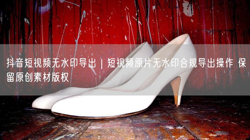 抖音短视频无水印导出｜短视频原片无水印合规导出操作 保留原创素材版权