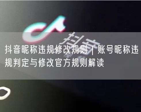 抖音昵称违规修改规则｜账号昵称违规判定与修改官方规则解读