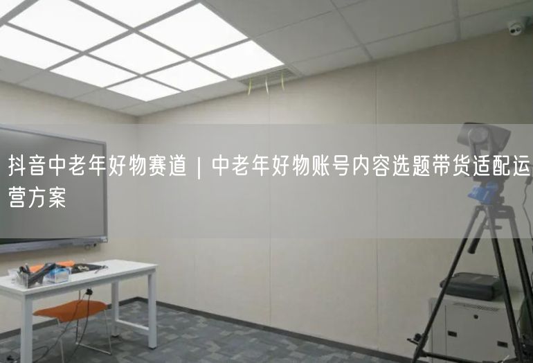 抖音中老年好物赛道｜中老年好物账号内容选题带货适配运营方案