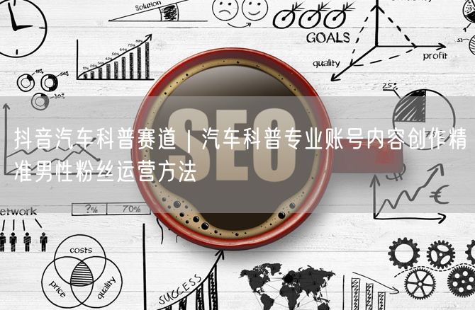 抖音汽车科普赛道｜汽车科普专业账号内容创作精准男性粉丝运营方法