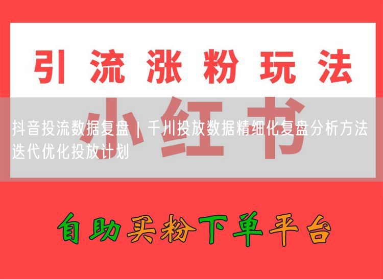 抖音投流数据复盘｜千川投放数据精细化复盘分析方法 迭代优化投放计划