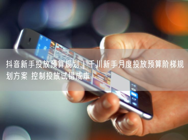 抖音新手投放预算规划｜千川新手月度投放预算阶梯规划方案 控制投放试错成本